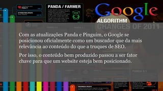Com as atualizações Panda e Pinguim, o Google se
posicionou oficialmente como um buscador que da mais
relevância ao conteúdo do que a truques de SEO.
Por isso, o conteúdo bem produzido passou a ser fator
chave para que um website esteja bem posicionado.

 