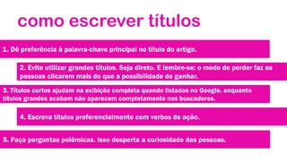 como escrever títulos
1. Dê preferência à palavra-chave principal no título do artigo.

2. Evite utilizar grandes títulos. Seja direto. E lembre-se: o medo de perder faz as
pessoas clicarem mais do que a possibilidade de ganhar.
3. Títulos curtos ajudam na exibição completa quando listados no Google, enquanto
títulos grandes acabam não aparecem completamente nos buscadores.

4. Escreva títulos preferencialmente com verbos de ação.
5. Faça perguntas polêmicas. Isso desperta a curiosidade das pessoas.

 