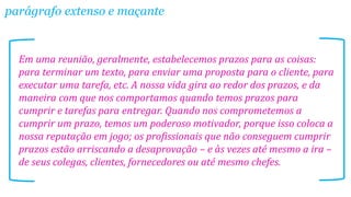 parágrafo extenso e maçante

Em uma reunião, geralmente, estabelecemos prazos para as coisas:
para terminar um texto, para enviar uma proposta para o cliente, para
executar uma tarefa, etc. A nossa vida gira ao redor dos prazos, e da
maneira com que nos comportamos quando temos prazos para
cumprir e tarefas para entregar. Quando nos comprometemos a
cumprir um prazo, temos um poderoso motivador, porque isso coloca a
nossa reputação em jogo; os profissionais que não conseguem cumprir
prazos estão arriscando a desaprovação – e às vezes até mesmo a ira –
de seus colegas, clientes, fornecedores ou até mesmo chefes.

 
