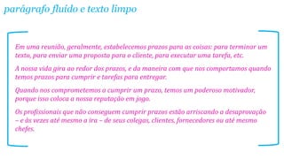 parágrafo fluído e texto limpo

Em uma reunião, geralmente, estabelecemos prazos para as coisas: para terminar um
texto, para enviar uma proposta para o cliente, para executar uma tarefa, etc.
A nossa vida gira ao redor dos prazos, e da maneira com que nos comportamos quando
temos prazos para cumprir e tarefas para entregar.
Quando nos comprometemos a cumprir um prazo, temos um poderoso motivador,
porque isso coloca a nossa reputação em jogo.

Os profissionais que não conseguem cumprir prazos estão arriscando a desaprovação
– e às vezes até mesmo a ira – de seus colegas, clientes, fornecedores ou até mesmo
chefes.

 