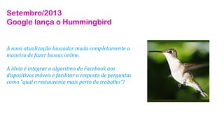 Setembro/2013
Google lança o Hummingbird

A nova atualização buscador muda completamente a
maneira de fazer buscas online.
A ideia é integrar o algoritmo do Facebook aos
dispositivos móveis e facilitar a resposta de perguntas
como “qual o restaurante mais perto do trabalho”?

 