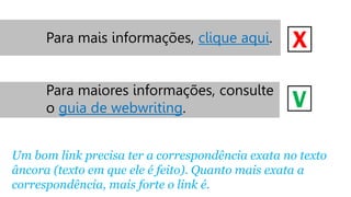 Para mais informações, clique aqui.

X

Para maiores informações, consulte
o guia de webwriting.

V

Um bom link precisa ter a correspondência exata no texto
âncora (texto em que ele é feito). Quanto mais exata a
correspondência, mais forte o link é.

 