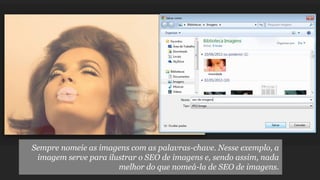 Sempre nomeie as imagens com as palavras-chave. Nesse exemplo, a
imagem serve para ilustrar o SEO de imagens e, sendo assim, nada
melhor do que nomeá-la de SEO de imagens.

 