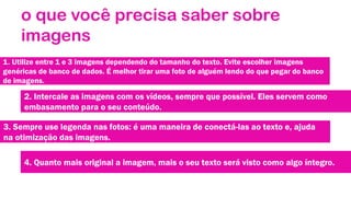 o que você precisa saber sobre
imagens
1. Utilize entre 1 e 3 imagens dependendo do tamanho do texto. Evite escolher imagens
genéricas de banco de dados. É melhor tirar uma foto de alguém lendo do que pegar do banco
de imagens.

2. Intercale as imagens com os vídeos, sempre que possível. Eles servem como
embasamento para o seu conteúdo.

3. Sempre use legenda nas fotos: é uma maneira de conectá-las ao texto e, ajuda
na otimização das imagens.
4. Quanto mais original a imagem, mais o seu texto será visto como algo íntegro.

 