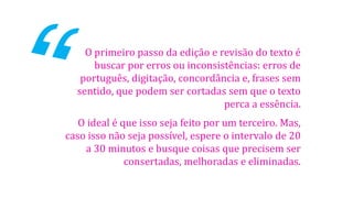 O primeiro passo da edição e revisão do texto é
buscar por erros ou inconsistências: erros de
português, digitação, concordância e, frases sem
sentido, que podem ser cortadas sem que o texto
perca a essência.

O ideal é que isso seja feito por um terceiro. Mas,
caso isso não seja possível, espere o intervalo de 20
a 30 minutos e busque coisas que precisem ser
consertadas, melhoradas e eliminadas.

 