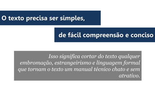 O texto precisa ser simples,
de fácil compreensão e conciso
Isso significa cortar do texto qualquer
embromação, estrangeirismo e linguagem formal
que tornam o texto um manual técnico chato e sem
atrativo.

 