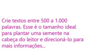 Crie textos entre 500 a 1.000
palavras. Esse é o tamanho ideal
para plantar uma semente na
cabeça do leitor e direcioná-lo para
mais informações...

 