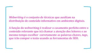 Webwriting é o conjunto de técnicas que auxiliam na
distribuição de conteúdo informativo em ambientes digitais.
A função do webwriting é realizar o casamento perfeito entre o
conteúdo relevante que irá chamar a atenção dos leitores e ao
mesmo tempo escolher corretamente as palavras chaves, tags,
que irão compor o texto usando as ferramentas de SEO.

 