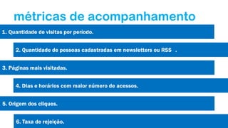 métricas de acompanhamento
1. Quantidade de visitas por período.

2. Quantidade de pessoas cadastradas em newsletters ou RSS .
3. Páginas mais visitadas.
4. Dias e horários com maior número de acessos.
5. Origem dos cliques.
6. Taxa de rejeição.

 