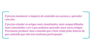 É preciso monitorar o impacto do conteúdo nos acessos e, aprender
com eles.
É preciso estudar os artigos mais visualizados, mais compartilhados,
mais comentados e ver o que podemos aprender para novos artigos.
Precisamos produzir mais conteúdo que é bem-vindo pelos leitores do
que conteúdo que não tem nenhuma participação.

 