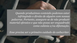 Quando produzimos conteúdo podemos estar
infringindo o direito de alguém com nossas
palavras. Portanto, assegure-se de não produzir
material ofensivo e que não possa ser enquadrado
como calúnia e/ou difamação.
Esse precisa ser o primeiro cuidado do webwriter.

 