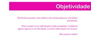 Objetividade
Vá direito ao ponto, sem rodeios, sem meias palavras, sem falsas
promessas.
Pense sempre se as informações estão completas, se faltaria
algum aspecto a ser abordado, se existe informação em excesso.
Não enrole o leitor!

 