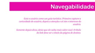Navegabilidade
Guie o usuário como um guia turístico. Primeiro capture a
curiosidade do usuário, depois a atenção e aí sim o interesse do
usuário.
Somente depois disso, deixe que ele saiba mais sobre você. O título
do link deve ser o título da página de destino.

 