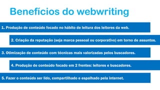 Benefícios do webwriting
1. Produção de conteúdo focado no hábito de leitura dos leitores da web.
2. Criação da reputação (seja marca pessoal ou corporativo) em torno de assuntos.
3. Otimização de conteúdo com técnicas mais valorizadas pelos buscadores.
4. Produção de conteúdo focado em 2 frentes: leitores e buscadores.
5. Fazer o conteúdo ser lido, compartilhado e espalhado pela internet.

 