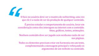 O foco no usuário deve ser o mantra do webwriting, uma vez
que ele é a razão de ser da produção de qualquer conteúdo.
É preciso estudar o comportamento do usuário, levar em
consideração como eles interagem na internet com o conteúdo:
fotos, gráficos, textos, animações.
Nenhum conteúdo deve ser jogado sem nenhuma razão de ser
nas páginas.
Todos os elementos precisam estar em harmonia em um texto,
complementando a mensagem principal e reforçando os
argumentos de um website ou conteúdo.

 