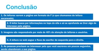 Conclusão
1. Os leitores varrem a página em formato de F (o que chamamos de leitura
escaneada).
2. O leitor busca por informações no topo do site e só se aprofunda se tiver algo de
interesse pela página.
3. Imagens são responsáveis por mais de 40% da atenção de leitores e usuários.
4. A leitura na web segue o fluxo da escrita: da esquerda para a direita.
5. As pessoas precisam se interessar pelo que você escreveu em poucos segundos,
senão abandonam a sua página.

 