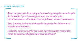 ... antes da escrita
Antes do processo de investigação escrita, produção e otimização
de conteúdo é preciso assegurar que seu website está
estruturalmente otimizado com as palavras-chaves pertinentes.
Essa é a base para que o conteúdo chegue até os leitores e se
espalhe pela internet.
Portanto, antes de partir pra ação é preciso saber responder:
como os usuários chegarão até meu conteúdo?

 