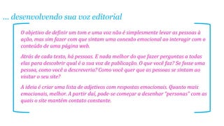 ... desenvolvendo sua voz editorial
O objetivo de definir um tom e uma voz não é simplesmente levar as pessoas à
ação, mas sim fazer com que sintam uma conexão emocional ao interagir com o
conteúdo de uma página web.
Atrás de cada texto, há pessoas. E nada melhor do que fazer perguntas a todas
elas para descobrir qual é a sua voz de publicação. O que você faz? Se fosse uma
pessoa, como você a descreveria? Como você quer que as pessoas se sintam ao
visitar o seu site?
A ideia é criar uma lista de adjetivos com respostas emocionais. Quanto mais
emocionais, melhor. A partir daí, pode-se começar a desenhar “personas” com as
quais o site mantém contato constante.

 