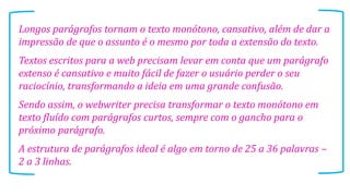 Longos parágrafos tornam o texto monótono, cansativo, além de dar a
impressão de que o assunto é o mesmo por toda a extensão do texto.
Textos escritos para a web precisam levar em conta que um parágrafo
extenso é cansativo e muito fácil de fazer o usuário perder o seu
raciocínio, transformando a ideia em uma grande confusão.
Sendo assim, o webwriter precisa transformar o texto monótono em
texto fluído com parágrafos curtos, sempre com o gancho para o
próximo parágrafo.
A estrutura de parágrafos ideal é algo em torno de 25 a 36 palavras –
2 a 3 linhas.

 