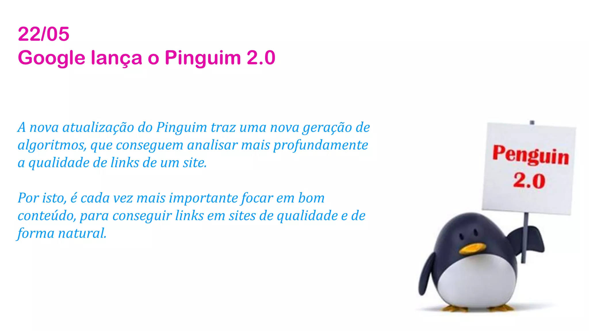 22/05
Google lança o Pinguim 2.0
A nova atualização do Pinguim traz uma nova geração de
algoritmos, que conseguem analisar mais profundamente
a qualidade de links de um site.
Por isto, é cada vez mais importante focar em bom
conteúdo, para conseguir links em sites de qualidade e de
forma natural.
 