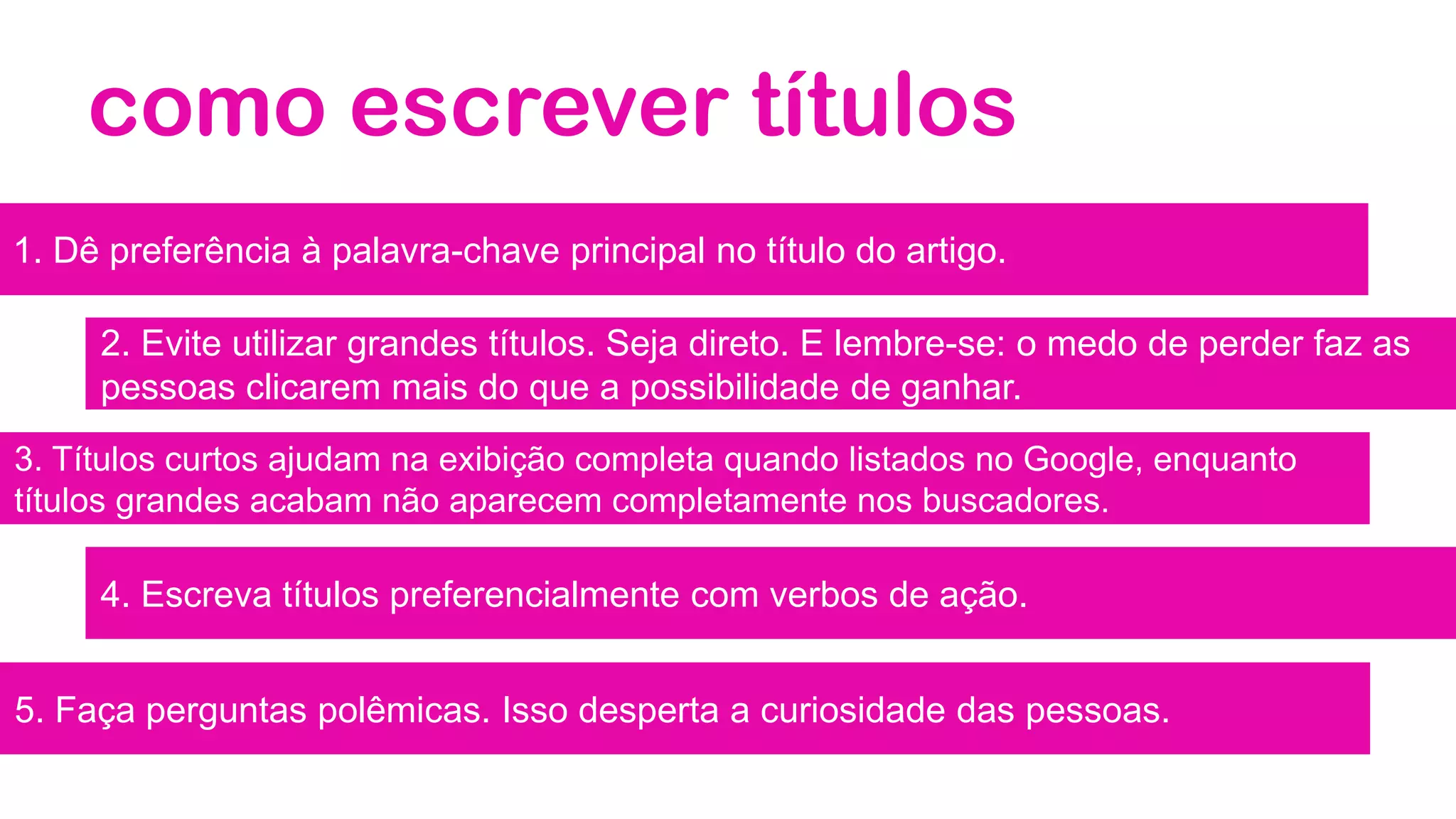 como escrever títulos
1. Dê preferência à palavra-chave principal no título do artigo.
2. Evite utilizar grandes títulos. Seja direto. E lembre-se: o medo de perder faz as
pessoas clicarem mais do que a possibilidade de ganhar.
3. Títulos curtos ajudam na exibição completa quando listados no Google, enquanto
títulos grandes acabam não aparecem completamente nos buscadores.
4. Escreva títulos preferencialmente com verbos de ação.
5. Faça perguntas polêmicas. Isso desperta a curiosidade das pessoas.
 