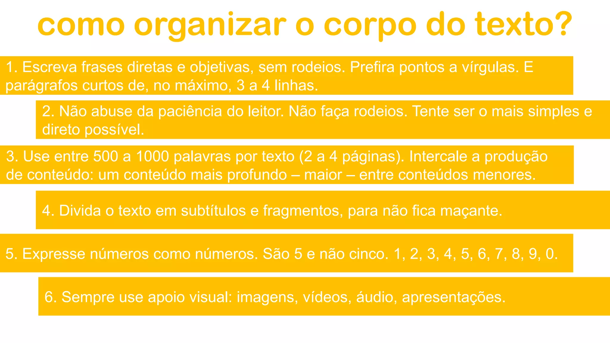 como organizar o corpo do texto?
1. Escreva frases diretas e objetivas, sem rodeios. Prefira pontos a vírgulas. E
parágrafos curtos de, no máximo, 3 a 4 linhas.
2. Não abuse da paciência do leitor. Não faça rodeios. Tente ser o mais simples e
direto possível.
3. Use entre 500 a 1000 palavras por texto (2 a 4 páginas). Intercale a produção
de conteúdo: um conteúdo mais profundo – maior – entre conteúdos menores.
4. Divida o texto em subtítulos e fragmentos, para não fica maçante.
6. Sempre use apoio visual: imagens, vídeos, áudio, apresentações.
5. Expresse números como números. São 5 e não cinco. 1, 2, 3, 4, 5, 6, 7, 8, 9, 0.
 