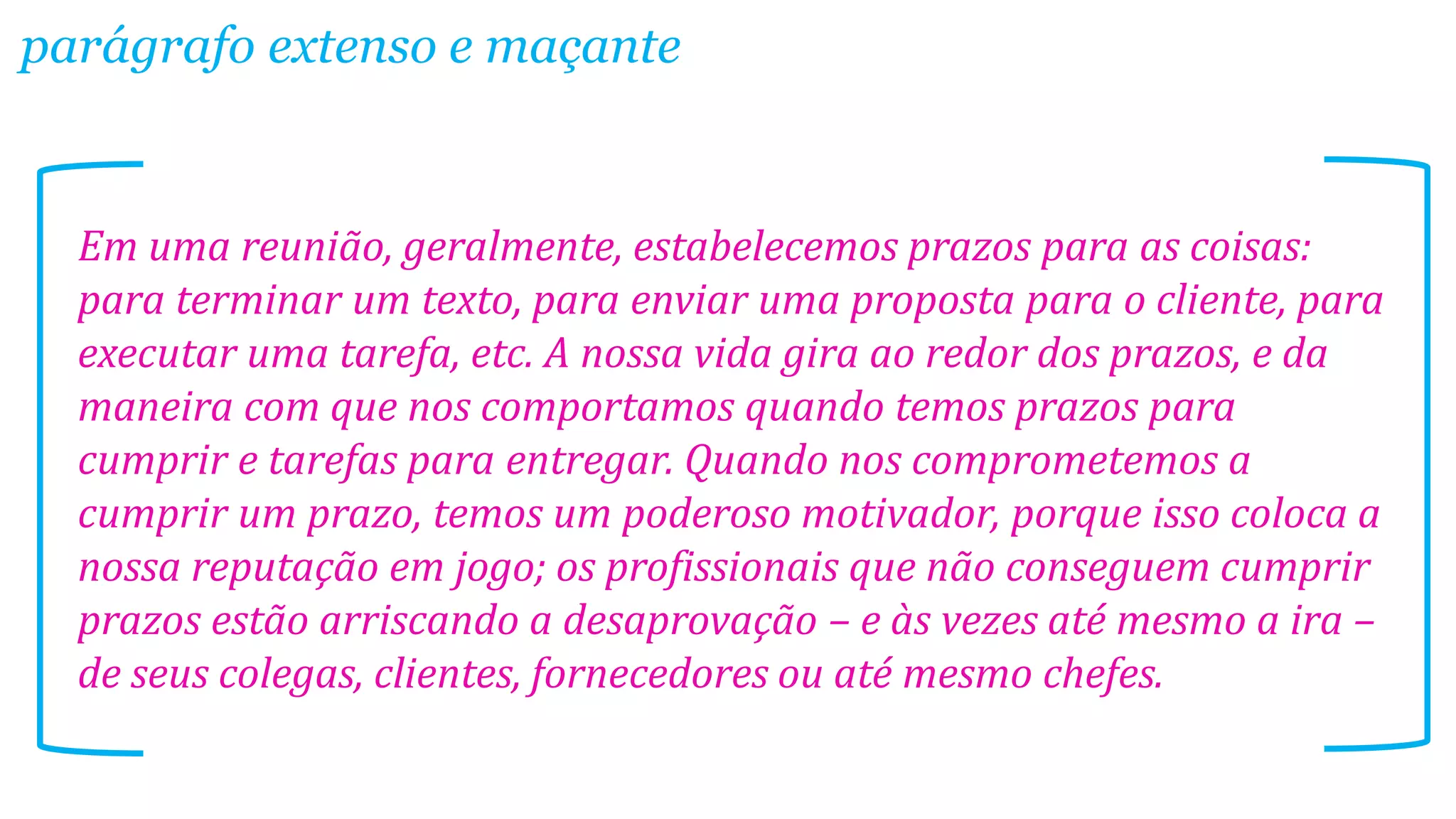 Em uma reunião, geralmente, estabelecemos prazos para as coisas:
para terminar um texto, para enviar uma proposta para o cliente, para
executar uma tarefa, etc. A nossa vida gira ao redor dos prazos, e da
maneira com que nos comportamos quando temos prazos para
cumprir e tarefas para entregar. Quando nos comprometemos a
cumprir um prazo, temos um poderoso motivador, porque isso coloca a
nossa reputação em jogo; os profissionais que não conseguem cumprir
prazos estão arriscando a desaprovação – e às vezes até mesmo a ira –
de seus colegas, clientes, fornecedores ou até mesmo chefes.
parágrafo extenso e maçante
 