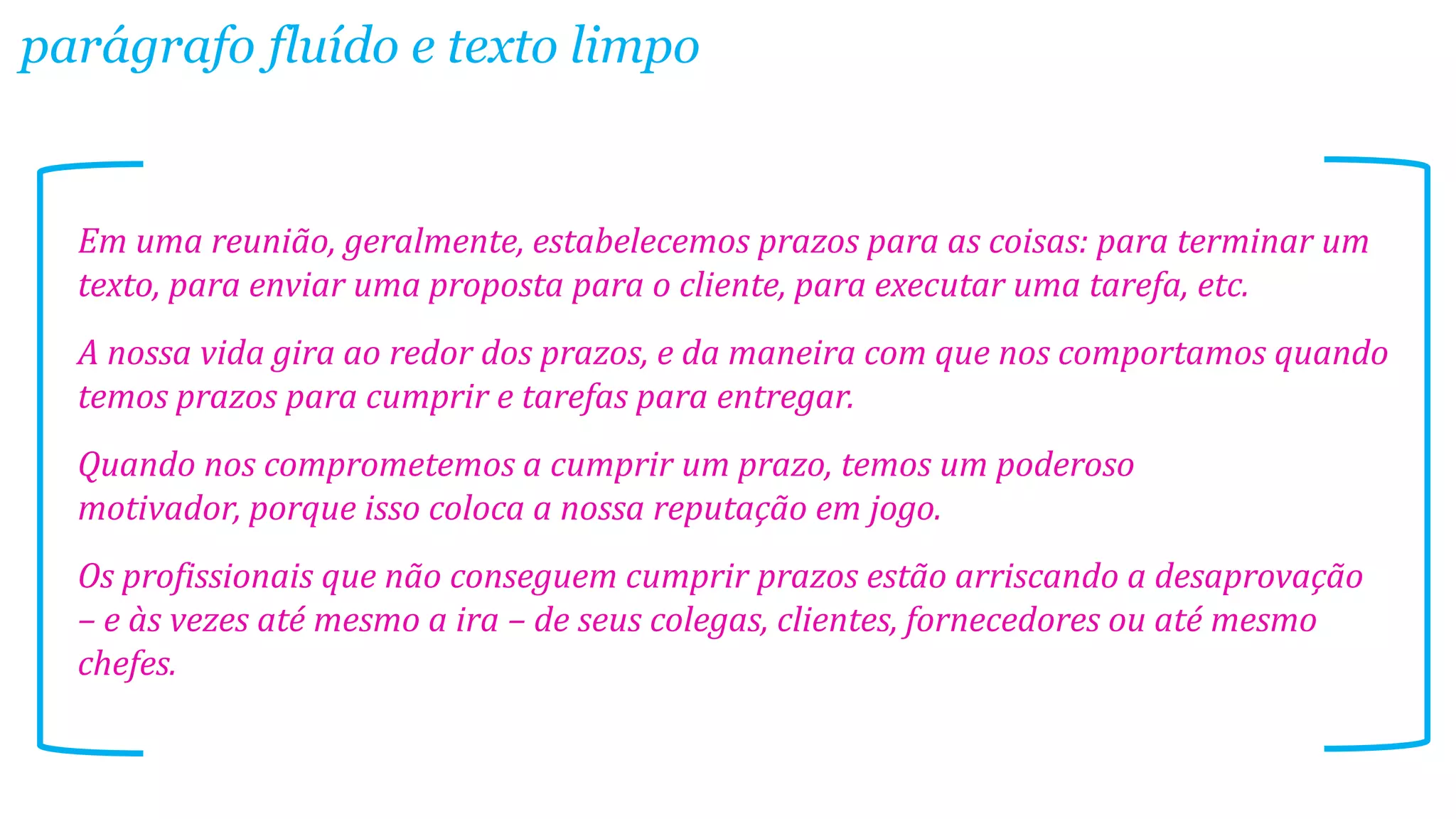 Em uma reunião, geralmente, estabelecemos prazos para as coisas: para terminar um
texto, para enviar uma proposta para o cliente, para executar uma tarefa, etc.
A nossa vida gira ao redor dos prazos, e da maneira com que nos comportamos quando
temos prazos para cumprir e tarefas para entregar.
Quando nos comprometemos a cumprir um prazo, temos um poderoso
motivador, porque isso coloca a nossa reputação em jogo.
Os profissionais que não conseguem cumprir prazos estão arriscando a desaprovação
– e às vezes até mesmo a ira – de seus colegas, clientes, fornecedores ou até mesmo
chefes.
parágrafo fluído e texto limpo
 