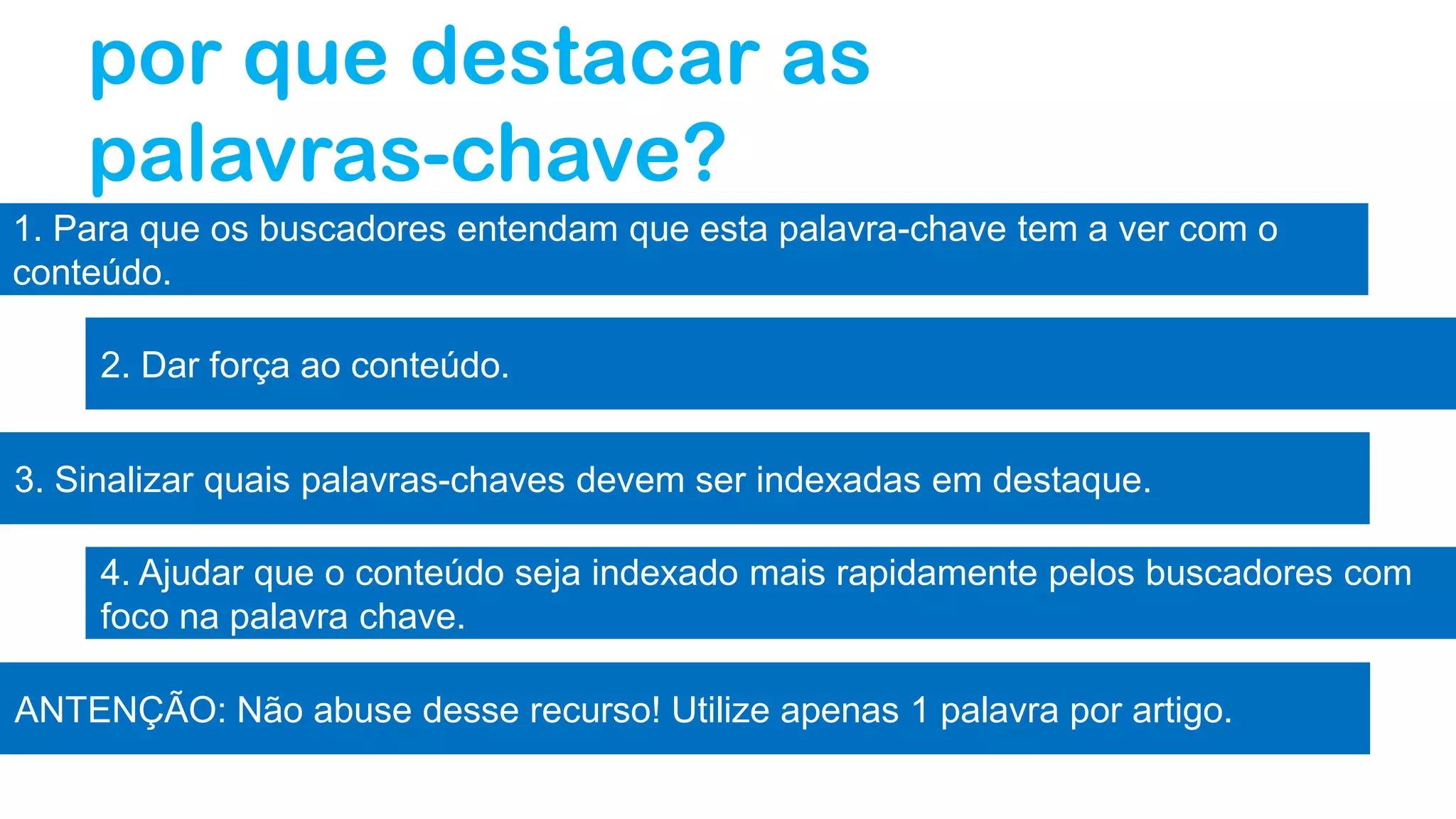 por que destacar as
palavras-chave?
1. Para que os buscadores entendam que esta palavra-chave tem a ver com o
conteúdo.
2. Dar força ao conteúdo.
3. Sinalizar quais palavras-chaves devem ser indexadas em destaque.
4. Ajudar que o conteúdo seja indexado mais rapidamente pelos buscadores com
foco na palavra chave.
ANTENÇÃO: Não abuse desse recurso! Utilize apenas 1 palavra por artigo.
 