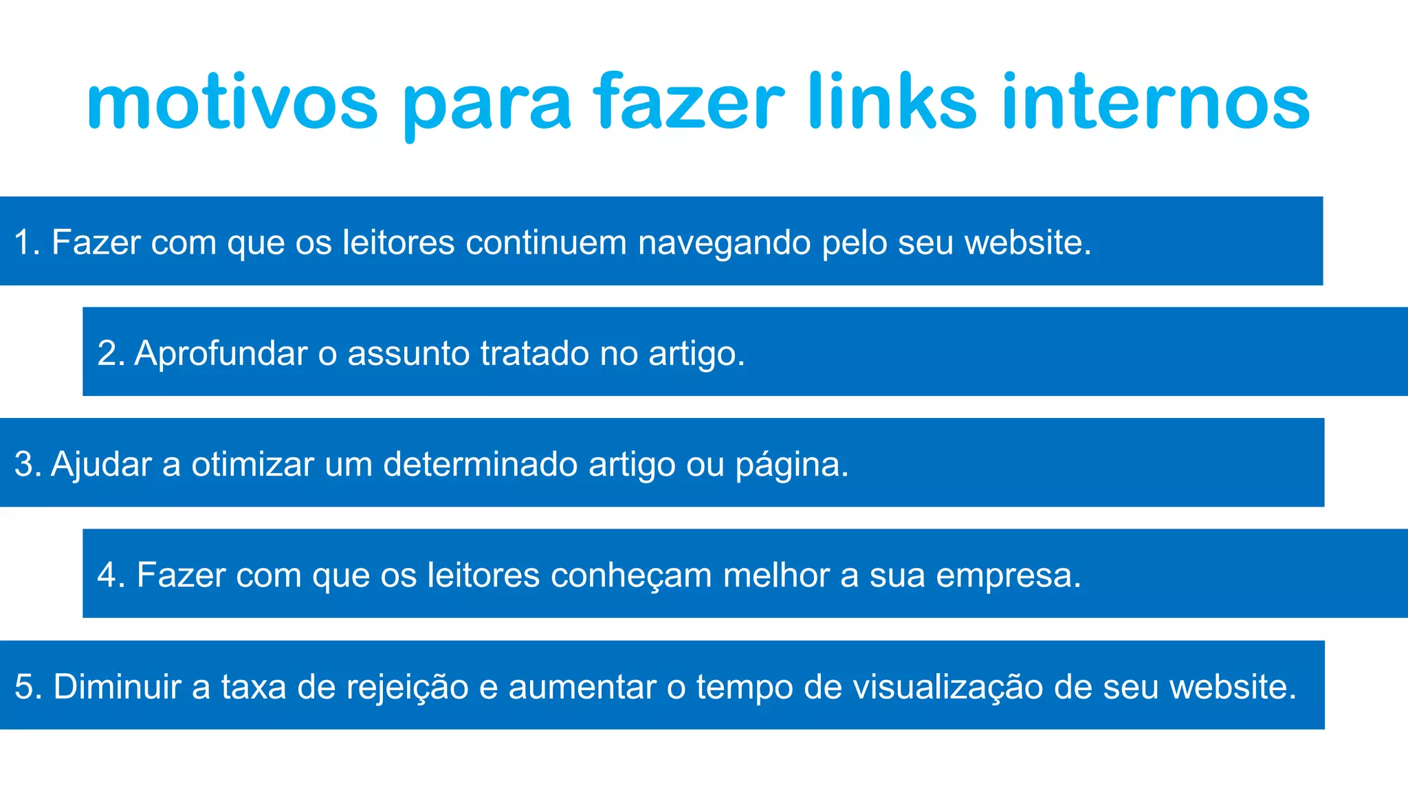 motivos para fazer links internos
1. Fazer com que os leitores continuem navegando pelo seu website.
2. Aprofundar o assunto tratado no artigo.
3. Ajudar a otimizar um determinado artigo ou página.
4. Fazer com que os leitores conheçam melhor a sua empresa.
5. Diminuir a taxa de rejeição e aumentar o tempo de visualização de seu website.
 