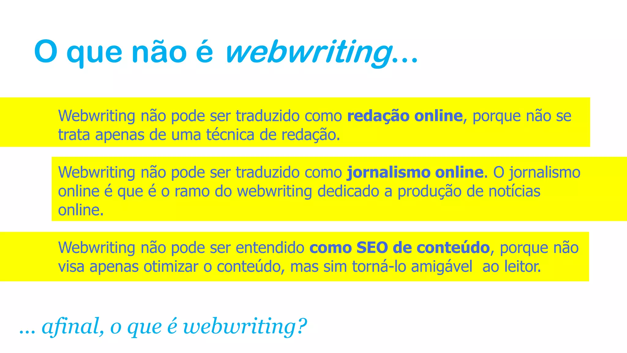 O que não é webwriting...
Webwriting não pode ser traduzido como redação online, porque não se
trata apenas de uma técnica de redação.
Webwriting não pode ser traduzido como jornalismo online. O jornalismo
online é que é o ramo do webwriting dedicado a produção de notícias
online.
Webwriting não pode ser entendido como SEO de conteúdo, porque não
visa apenas otimizar o conteúdo, mas sim torná-lo amigável ao leitor.
... afinal, o que é webwriting?
 