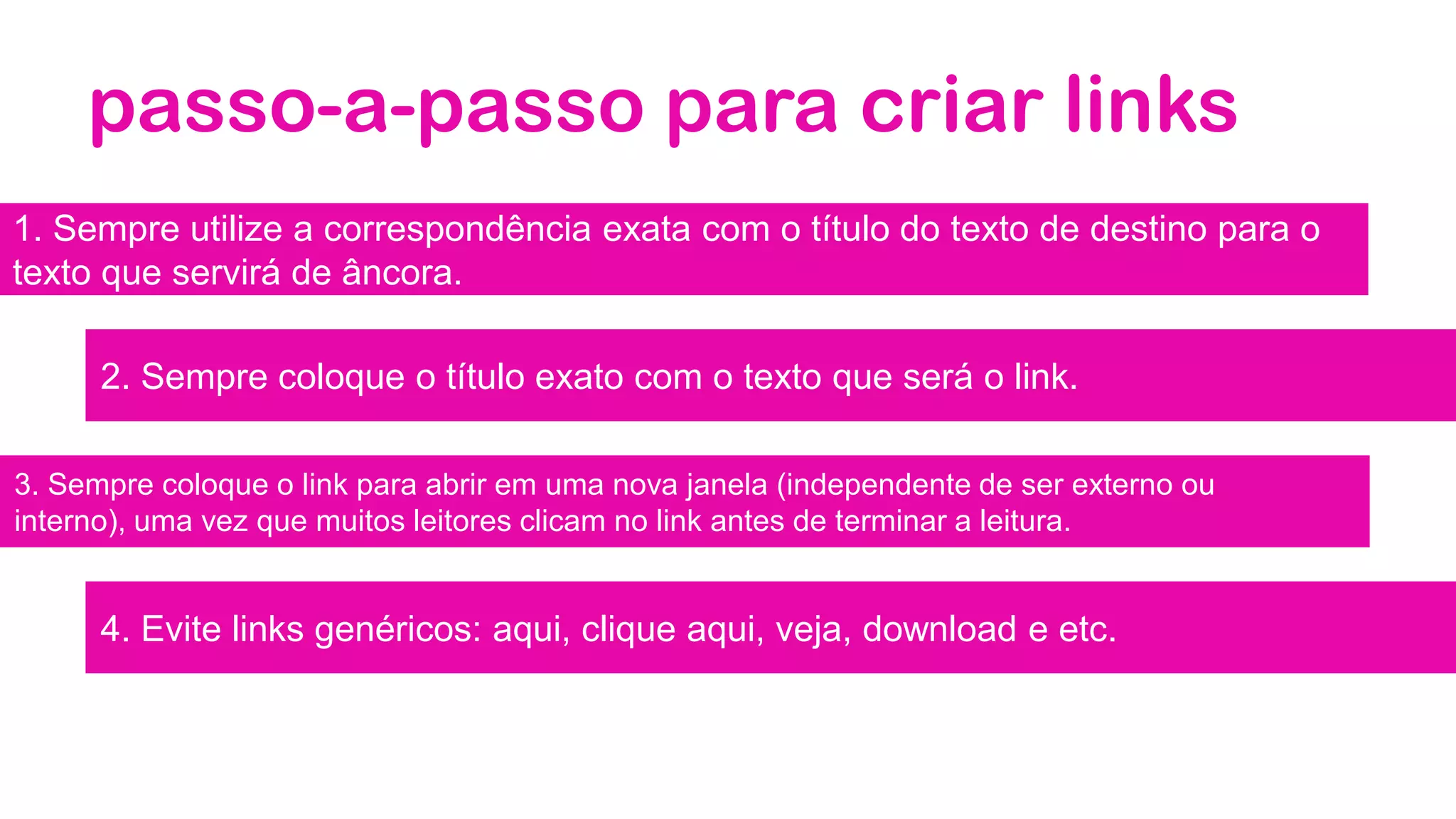 passo-a-passo para criar links
1. Sempre utilize a correspondência exata com o título do texto de destino para o
texto que servirá de âncora.
2. Sempre coloque o título exato com o texto que será o link.
3. Sempre coloque o link para abrir em uma nova janela (independente de ser externo ou
interno), uma vez que muitos leitores clicam no link antes de terminar a leitura.
4. Evite links genéricos: aqui, clique aqui, veja, download e etc.
 