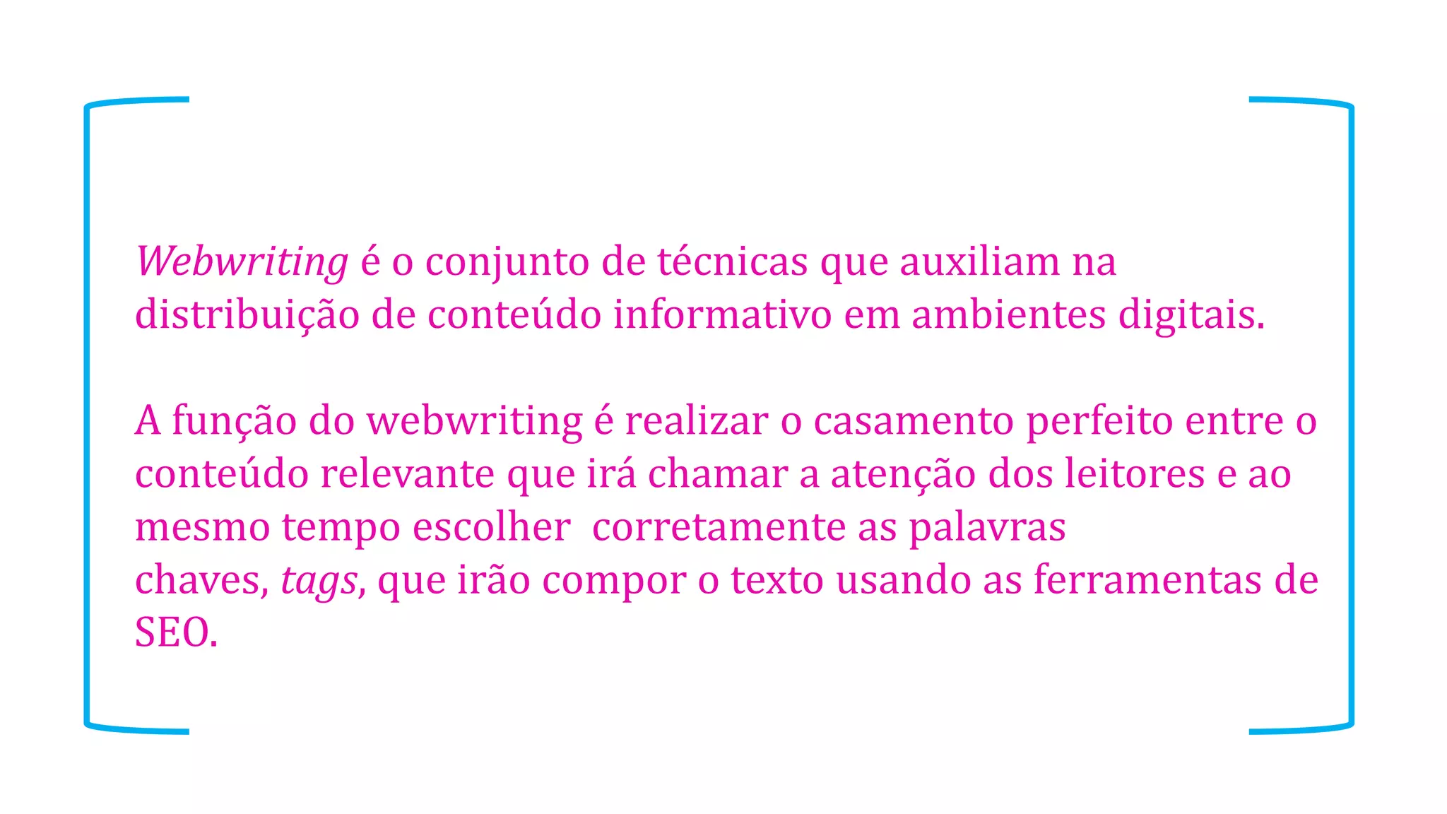 Webwriting é o conjunto de técnicas que auxiliam na
distribuição de conteúdo informativo em ambientes digitais.
A função do webwriting é realizar o casamento perfeito entre o
conteúdo relevante que irá chamar a atenção dos leitores e ao
mesmo tempo escolher corretamente as palavras
chaves, tags, que irão compor o texto usando as ferramentas de
SEO.
 