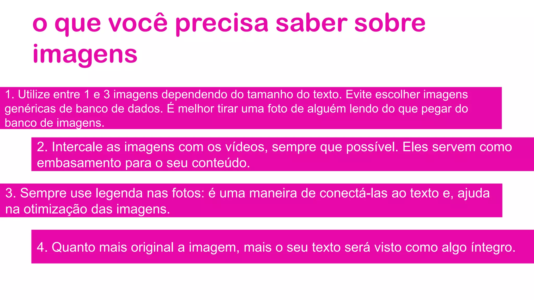 o que você precisa saber sobre
imagens
1. Utilize entre 1 e 3 imagens dependendo do tamanho do texto. Evite escolher imagens
genéricas de banco de dados. É melhor tirar uma foto de alguém lendo do que pegar do
banco de imagens.
2. Intercale as imagens com os vídeos, sempre que possível. Eles servem como
embasamento para o seu conteúdo.
3. Sempre use legenda nas fotos: é uma maneira de conectá-las ao texto e, ajuda
na otimização das imagens.
4. Quanto mais original a imagem, mais o seu texto será visto como algo íntegro.
 