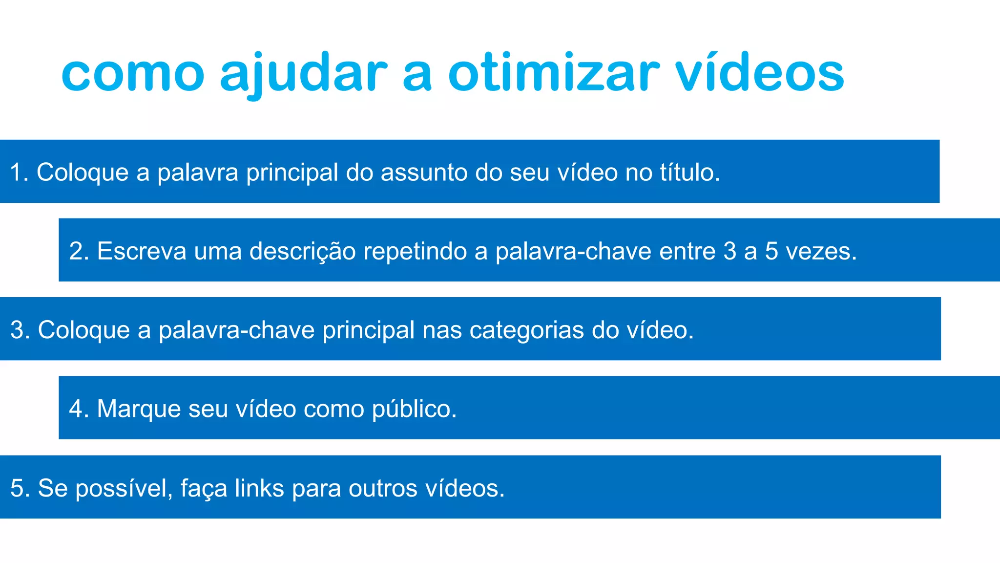 como ajudar a otimizar vídeos
1. Coloque a palavra principal do assunto do seu vídeo no título.
2. Escreva uma descrição repetindo a palavra-chave entre 3 a 5 vezes.
3. Coloque a palavra-chave principal nas categorias do vídeo.
4. Marque seu vídeo como público.
5. Se possível, faça links para outros vídeos.
 