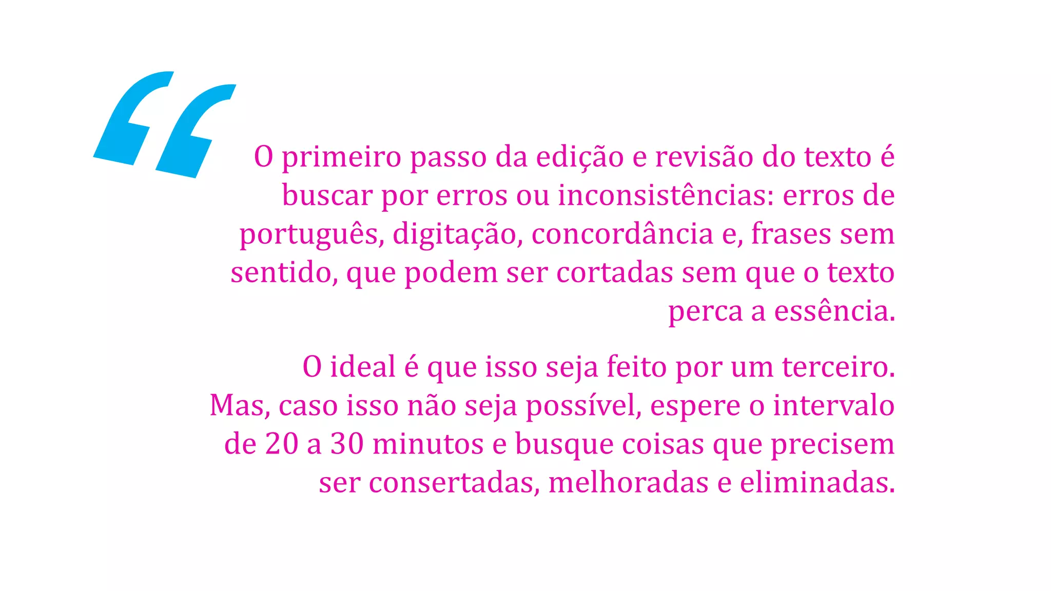 O primeiro passo da edição e revisão do texto é
buscar por erros ou inconsistências: erros de
português, digitação, concordância e, frases sem
sentido, que podem ser cortadas sem que o texto
perca a essência.
O ideal é que isso seja feito por um terceiro.
Mas, caso isso não seja possível, espere o intervalo
de 20 a 30 minutos e busque coisas que precisem
ser consertadas, melhoradas e eliminadas.
 