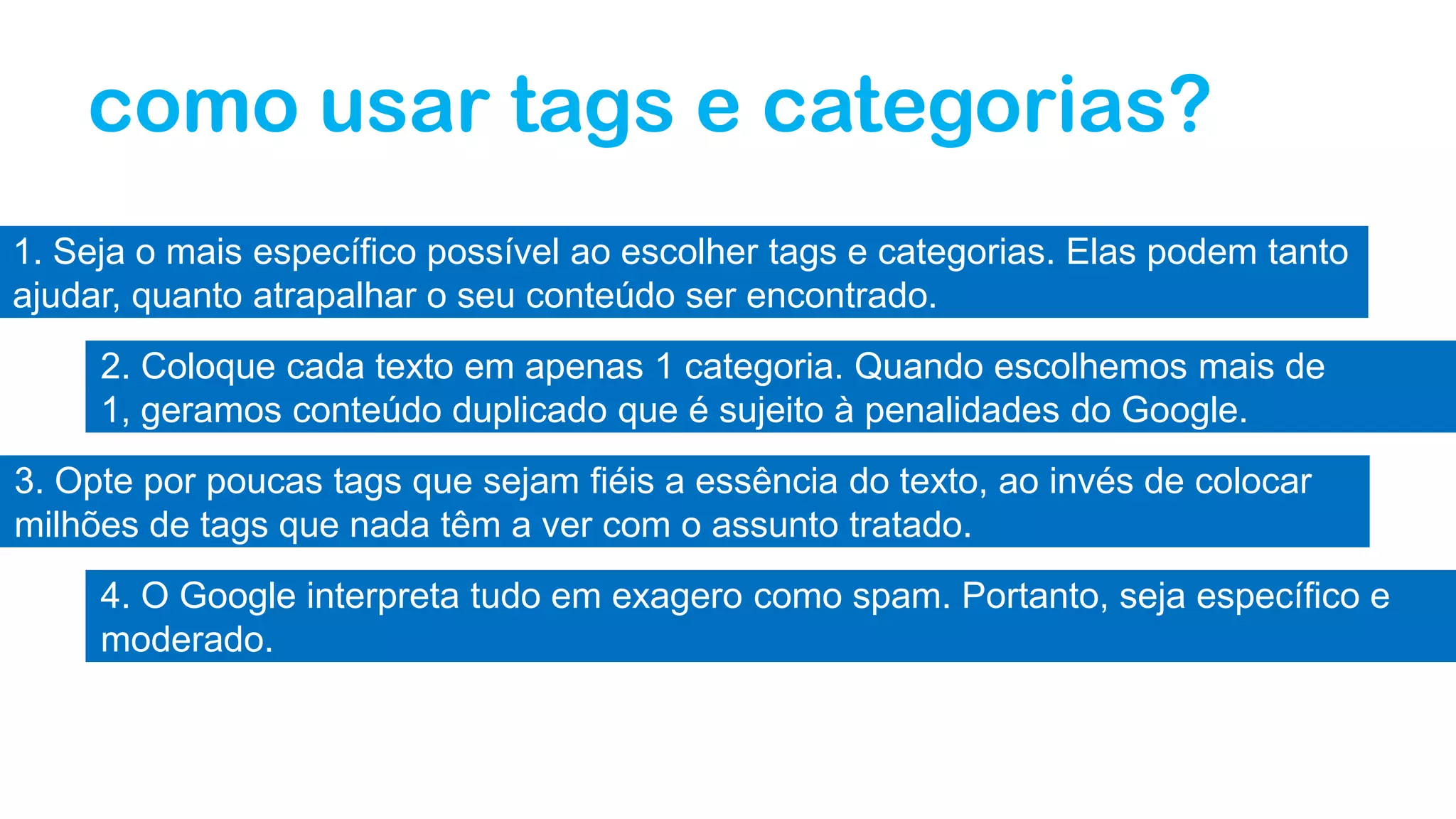 como usar tags e categorias?
1. Seja o mais específico possível ao escolher tags e categorias. Elas podem tanto
ajudar, quanto atrapalhar o seu conteúdo ser encontrado.
2. Coloque cada texto em apenas 1 categoria. Quando escolhemos mais de
1, geramos conteúdo duplicado que é sujeito à penalidades do Google.
3. Opte por poucas tags que sejam fiéis a essência do texto, ao invés de colocar
milhões de tags que nada têm a ver com o assunto tratado.
4. O Google interpreta tudo em exagero como spam. Portanto, seja específico e
moderado.
 