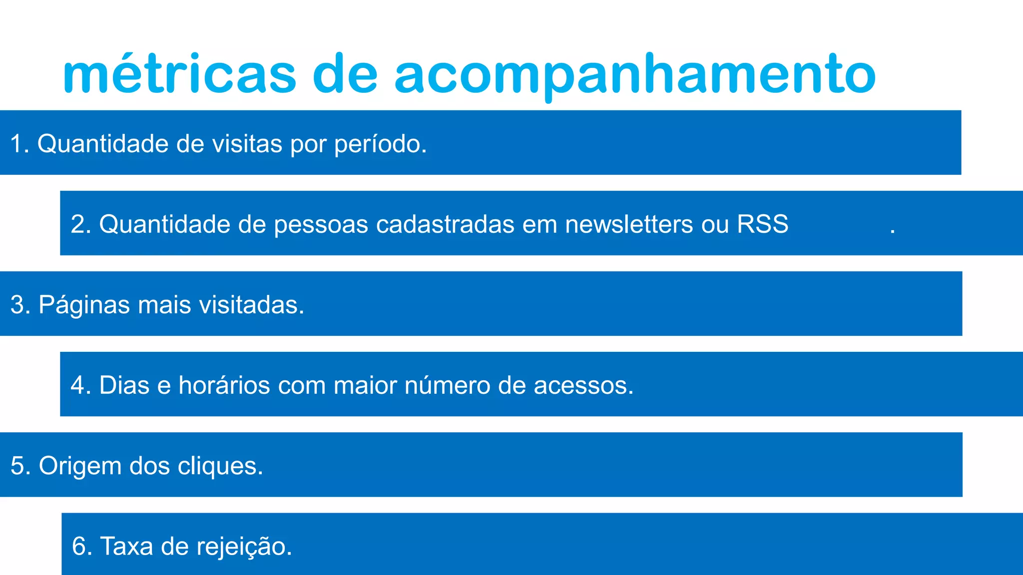 6. Taxa de rejeição.
métricas de acompanhamento
1. Quantidade de visitas por período.
2. Quantidade de pessoas cadastradas em newsletters ou RSS .
3. Páginas mais visitadas.
4. Dias e horários com maior número de acessos.
5. Origem dos cliques.
 