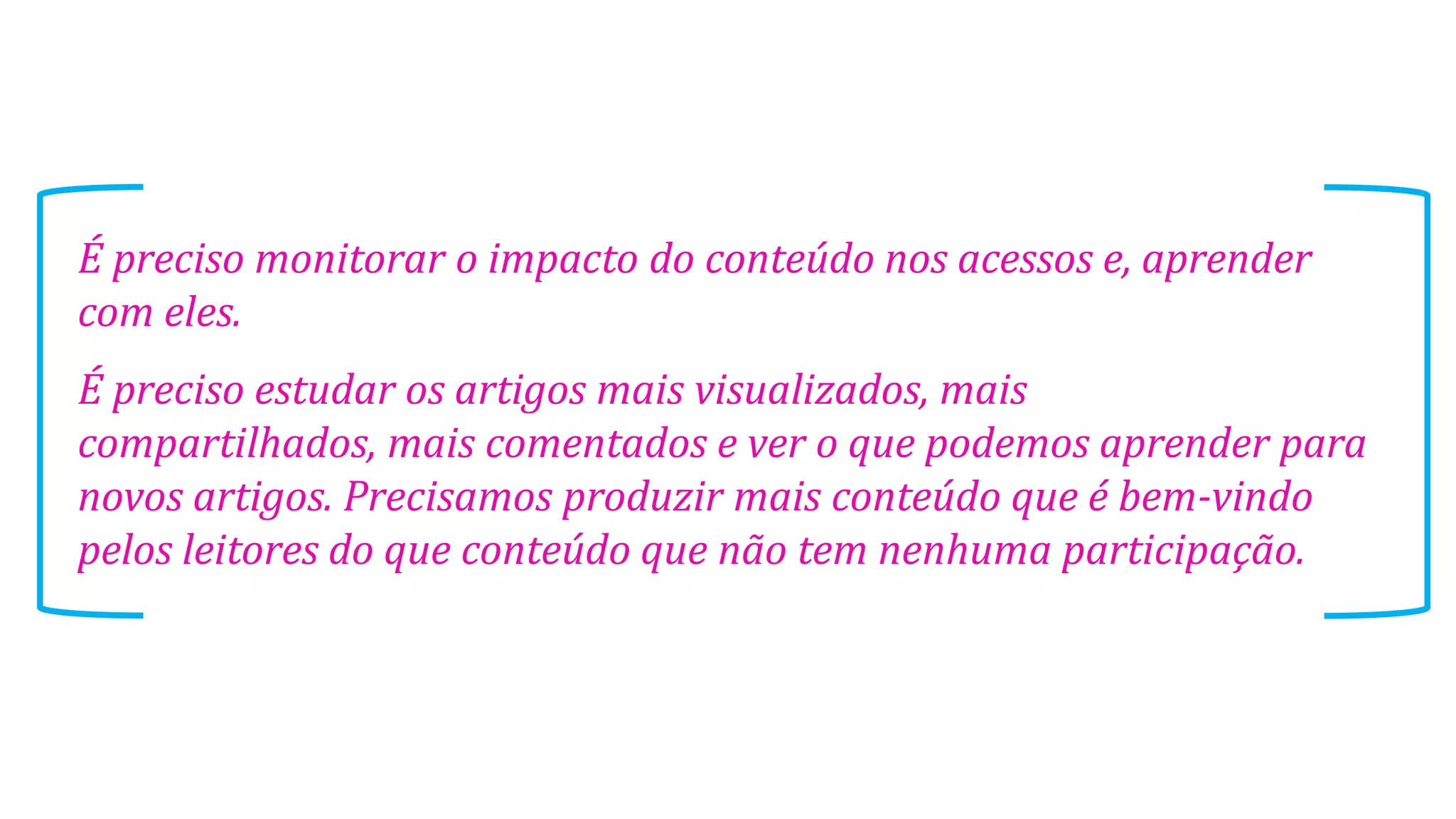 É preciso monitorar o impacto do conteúdo nos acessos e, aprender
com eles.
É preciso estudar os artigos mais visualizados, mais
compartilhados, mais comentados e ver o que podemos aprender para
novos artigos. Precisamos produzir mais conteúdo que é bem-vindo
pelos leitores do que conteúdo que não tem nenhuma participação.
 