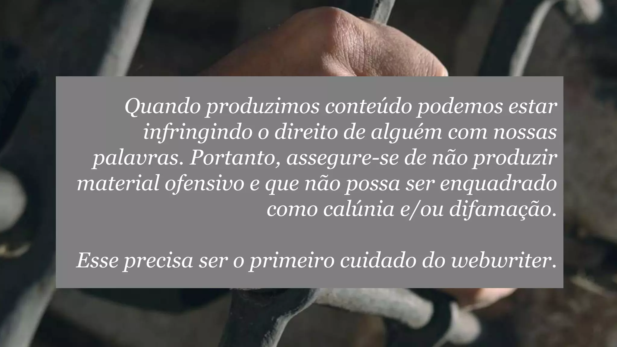 Quando produzimos conteúdo podemos estar
infringindo o direito de alguém com nossas
palavras. Portanto, assegure-se de não produzir
material ofensivo e que não possa ser enquadrado
como calúnia e/ou difamação.
Esse precisa ser o primeiro cuidado do webwriter.
 