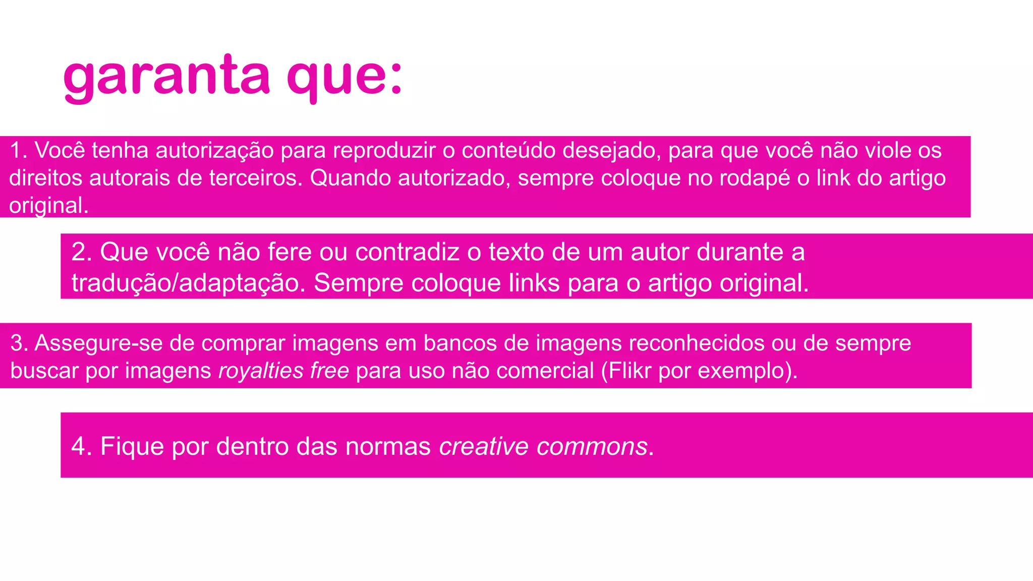 garanta que:
1. Você tenha autorização para reproduzir o conteúdo desejado, para que você não viole os
direitos autorais de terceiros. Quando autorizado, sempre coloque no rodapé o link do artigo
original.
2. Que você não fere ou contradiz o texto de um autor durante a
tradução/adaptação. Sempre coloque links para o artigo original.
3. Assegure-se de comprar imagens em bancos de imagens reconhecidos ou de sempre
buscar por imagens royalties free para uso não comercial (Flikr por exemplo).
4. Fique por dentro das normas creative commons.
 
