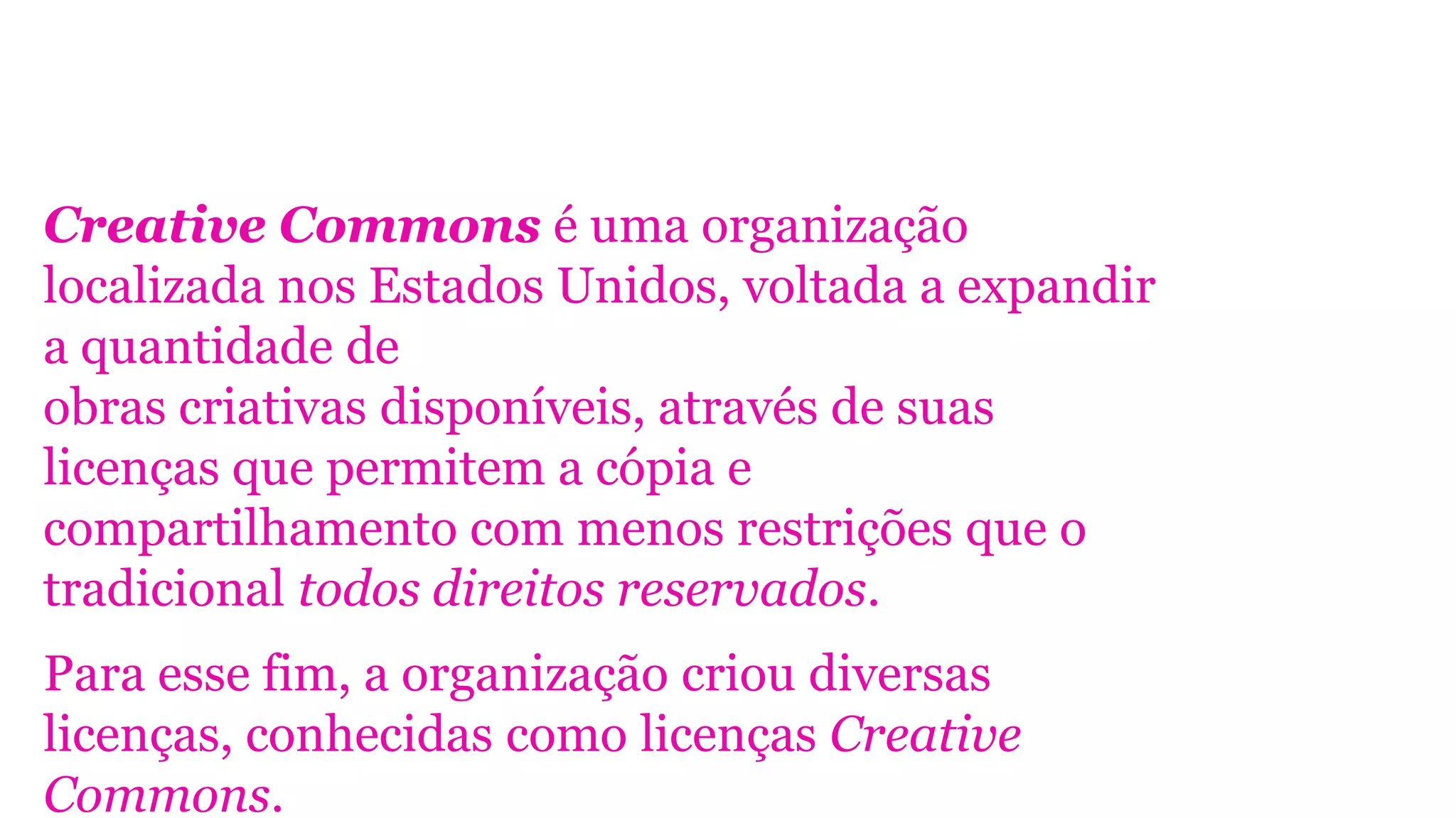 Creative Commons é uma organização
localizada nos Estados Unidos, voltada a expandir
a quantidade de
obras criativas disponíveis, através de suas
licenças que permitem a cópia e
compartilhamento com menos restrições que o
tradicional todos direitos reservados.
Para esse fim, a organização criou diversas
licenças, conhecidas como licenças Creative
Commons.
 