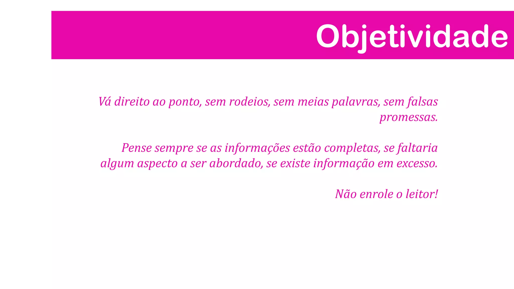 Objetividade
Vá direito ao ponto, sem rodeios, sem meias palavras, sem falsas
promessas.
Pense sempre se as informações estão completas, se faltaria
algum aspecto a ser abordado, se existe informação em excesso.
Não enrole o leitor!
 