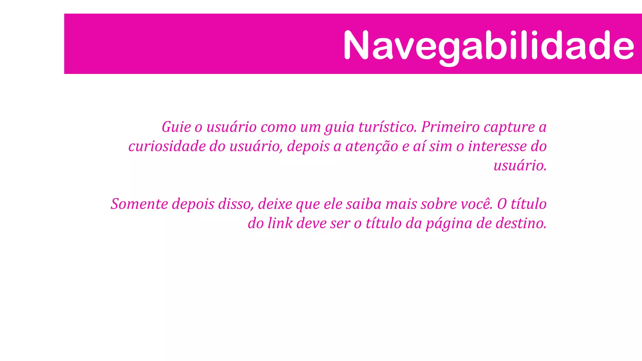 Navegabilidade
Guie o usuário como um guia turístico. Primeiro capture a
curiosidade do usuário, depois a atenção e aí sim o interesse do
usuário.
Somente depois disso, deixe que ele saiba mais sobre você. O título
do link deve ser o título da página de destino.
 