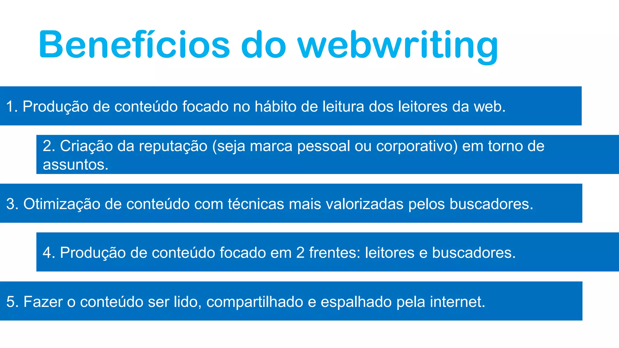 Benefícios do webwriting
1. Produção de conteúdo focado no hábito de leitura dos leitores da web.
2. Criação da reputação (seja marca pessoal ou corporativo) em torno de
assuntos.
3. Otimização de conteúdo com técnicas mais valorizadas pelos buscadores.
4. Produção de conteúdo focado em 2 frentes: leitores e buscadores.
5. Fazer o conteúdo ser lido, compartilhado e espalhado pela internet.
 