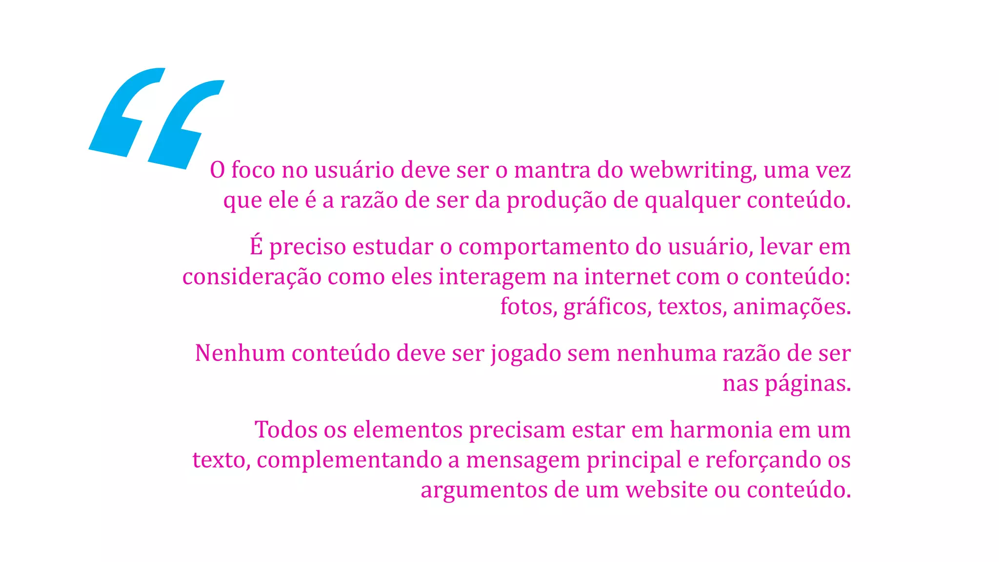 O foco no usuário deve ser o mantra do webwriting, uma vez
que ele é a razão de ser da produção de qualquer conteúdo.
É preciso estudar o comportamento do usuário, levar em
consideração como eles interagem na internet com o conteúdo:
fotos, gráficos, textos, animações.
Nenhum conteúdo deve ser jogado sem nenhuma razão de ser
nas páginas.
Todos os elementos precisam estar em harmonia em um
texto, complementando a mensagem principal e reforçando os
argumentos de um website ou conteúdo.
 