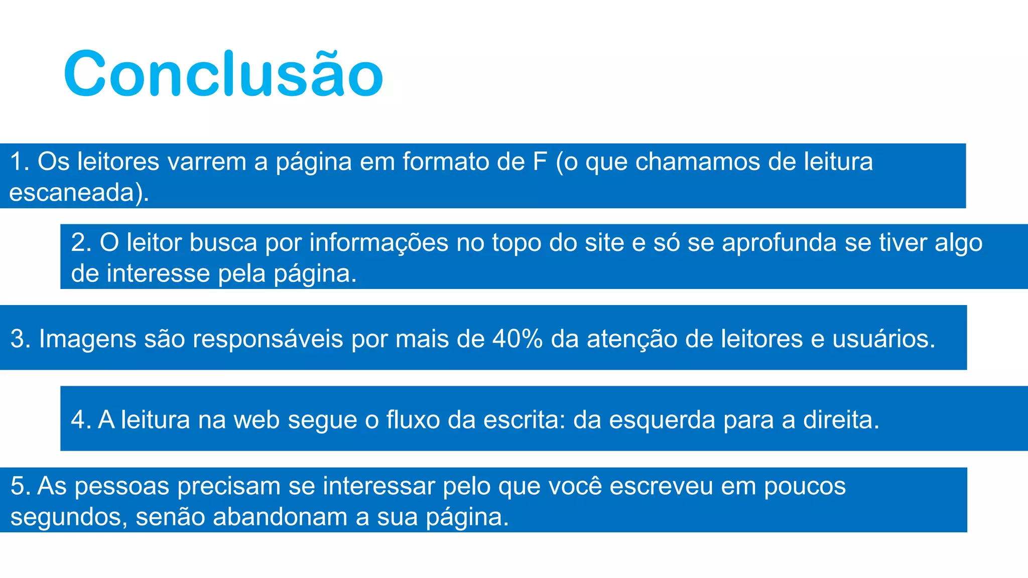Conclusão
1. Os leitores varrem a página em formato de F (o que chamamos de leitura
escaneada).
2. O leitor busca por informações no topo do site e só se aprofunda se tiver algo
de interesse pela página.
3. Imagens são responsáveis por mais de 40% da atenção de leitores e usuários.
4. A leitura na web segue o fluxo da escrita: da esquerda para a direita.
5. As pessoas precisam se interessar pelo que você escreveu em poucos
segundos, senão abandonam a sua página.
 