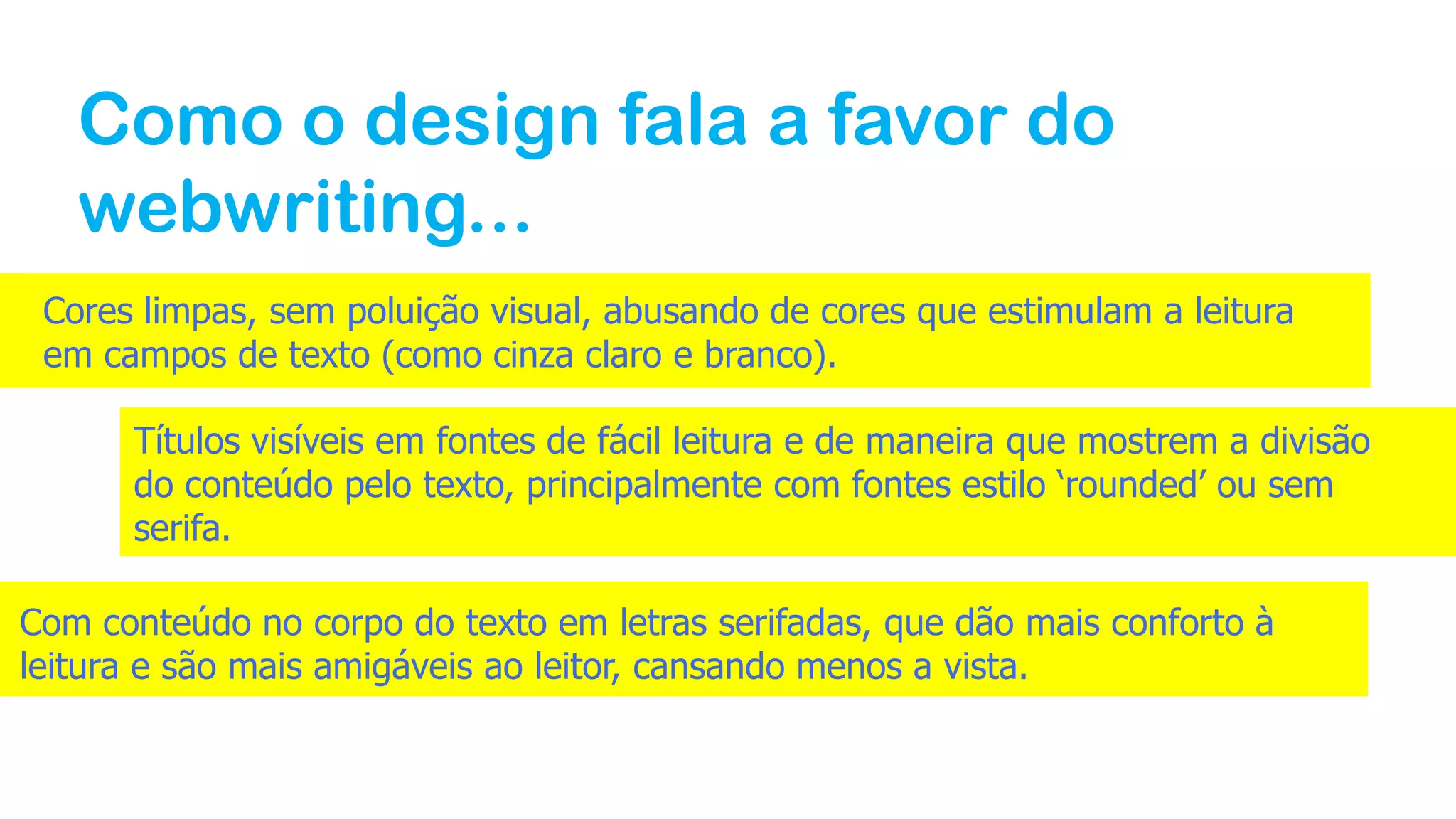 Como o design fala a favor do
webwriting...
Cores limpas, sem poluição visual, abusando de cores que estimulam a leitura
em campos de texto (como cinza claro e branco).
Títulos visíveis em fontes de fácil leitura e de maneira que mostrem a divisão
do conteúdo pelo texto, principalmente com fontes estilo ‘rounded’ ou sem
serifa.
Com conteúdo no corpo do texto em letras serifadas, que dão mais conforto à
leitura e são mais amigáveis ao leitor, cansando menos a vista.
 