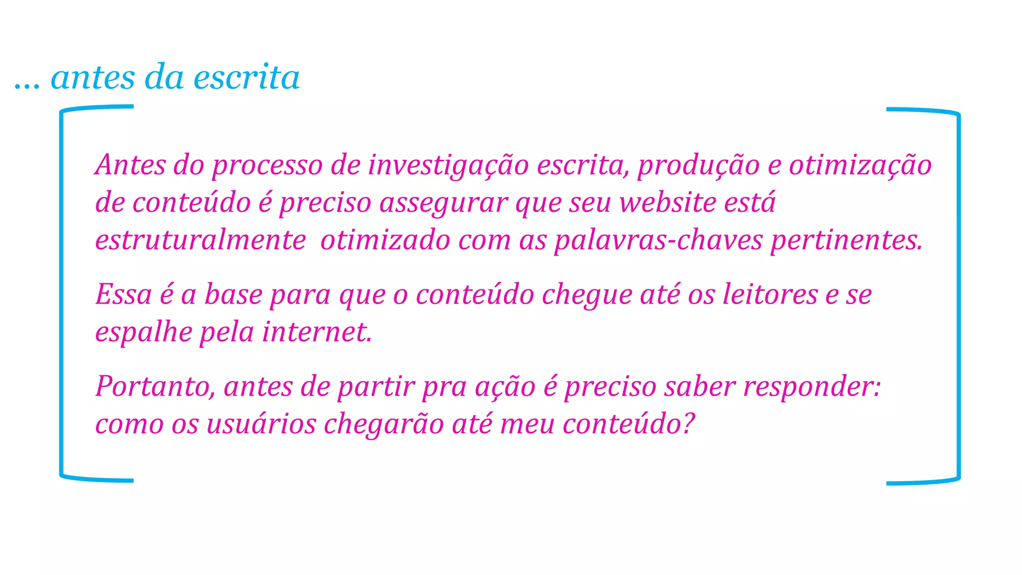 ... antes da escrita
Antes do processo de investigação escrita, produção e otimização
de conteúdo é preciso assegurar que seu website está
estruturalmente otimizado com as palavras-chaves pertinentes.
Essa é a base para que o conteúdo chegue até os leitores e se
espalhe pela internet.
Portanto, antes de partir pra ação é preciso saber responder:
como os usuários chegarão até meu conteúdo?
 