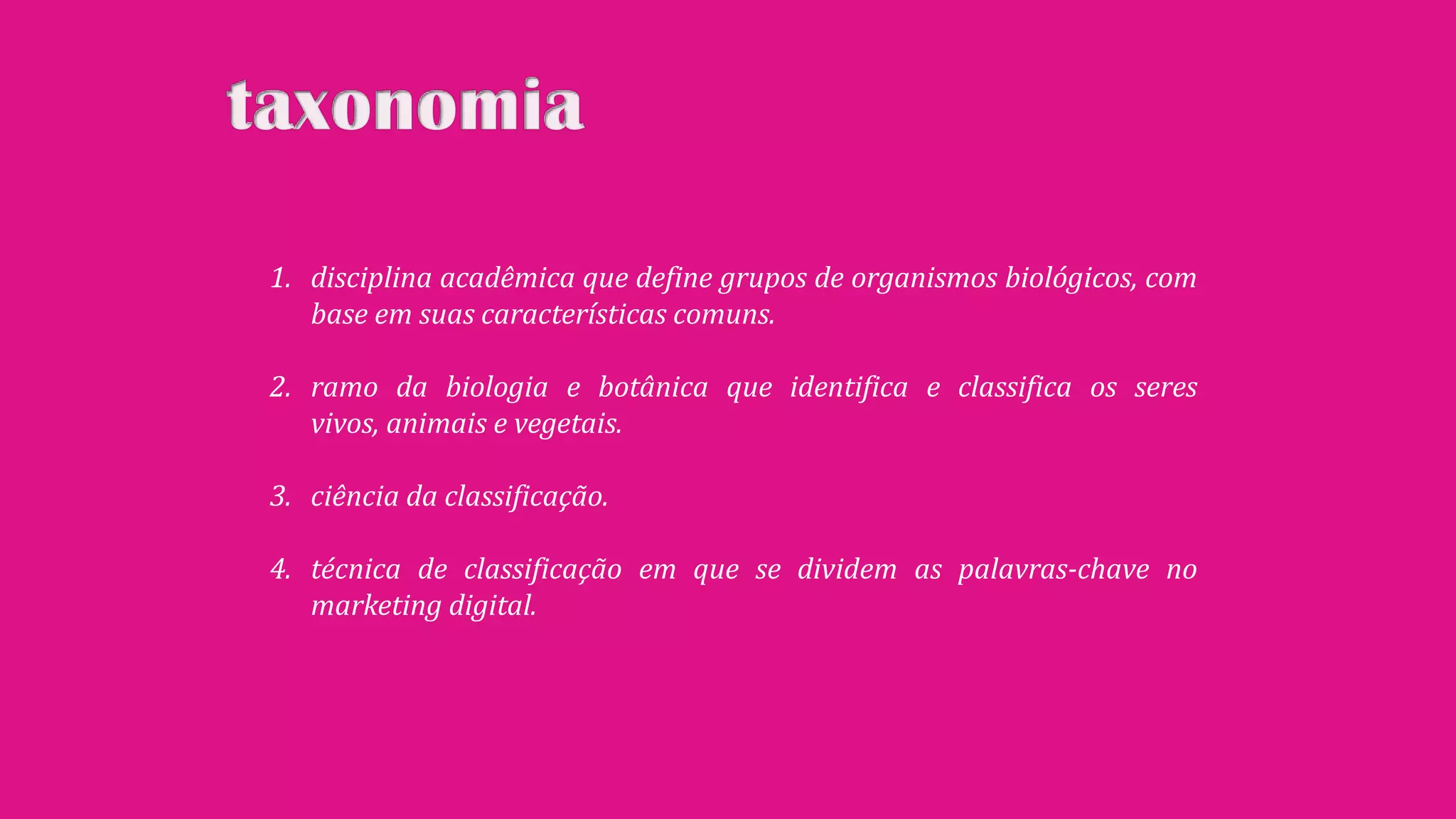 1. disciplina acadêmica que define grupos de organismos biológicos, com
base em suas características comuns.
2. ramo da biologia e botânica que identifica e classifica os seres
vivos, animais e vegetais.
3. ciência da classificação.
4. técnica de classificação em que se dividem as palavras-chave no
marketing digital.
 